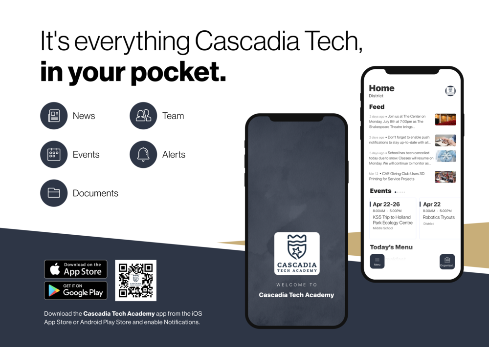 It's everything Cascadia Tech. in your pocket, News R Team Events Alerts Documents Home District Feed 2 davs ado • Join us at The Center on Monday, July 8th at 7:00pm as The Shakespeare Theatre brings.. 2 days and • Don't forget to enable nush notifinatione to stay un-to_date with all 5 davs ago • School has heen canceled today due to snow. Classes will resume on Monday. We will continue to monitor as... Mar 12 • CVE Giving Club Uses 3D Printing for Service Projects Events I Apr 22-26 8:00AM - 5:00PM KS5 Trip to Holland Park Ecoloav Centre Middle Schoo I Apr 22 Robotics Trouts District Today's Menu = Mani Download on the App Store GET IT ON Google Play CASCADIA TECH ACADEMY Organize WELCOME TO Cascadia Tech Academv Download the Cascadia Tech Academv app from the iOS App Store or Android Plav Store and enable Notifications.